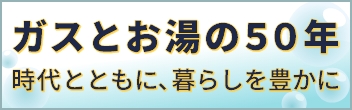 ガスとお湯の５０年　時代とともに、暮らしを豊かに