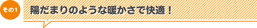 その1　陽だまりのような暖かさで快適！