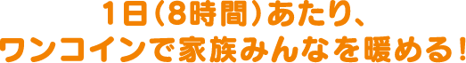 1日（8時間）あたり、ワンコインで家族みんなを暖める！